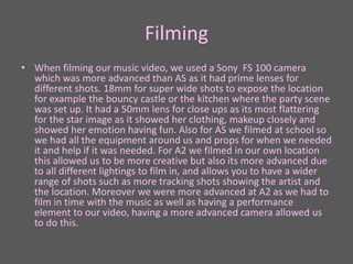 Filming
• When filming our music video, we used a Sony FS 100 camera
which was more advanced than AS as it had prime lenses for
different shots. 18mm for super wide shots to expose the location
for example the bouncy castle or the kitchen where the party scene
was set up. It had a 50mm lens for close ups as its most flattering
for the star image as it showed her clothing, makeup closely and
showed her emotion having fun. Also for AS we filmed at school so
we had all the equipment around us and props for when we needed
it and help if it was needed. For A2 we filmed in our own location
this allowed us to be more creative but also its more advanced due
to all different lightings to film in, and allows you to have a wider
range of shots such as more tracking shots showing the artist and
the location. Moreover we were more advanced at A2 as we had to
film in time with the music as well as having a performance
element to our video, having a more advanced camera allowed us
to do this.
 
