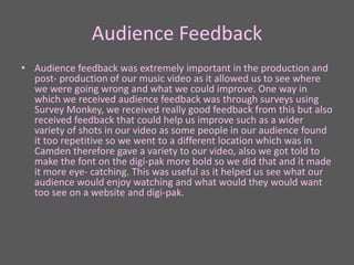 Audience Feedback
• Audience feedback was extremely important in the production and
post- production of our music video as it allowed us to see where
we were going wrong and what we could improve. One way in
which we received audience feedback was through surveys using
Survey Monkey, we received really good feedback from this but also
received feedback that could help us improve such as a wider
variety of shots in our video as some people in our audience found
it too repetitive so we went to a different location which was in
Camden therefore gave a variety to our video, also we got told to
make the font on the digi-pak more bold so we did that and it made
it more eye- catching. This was useful as it helped us see what our
audience would enjoy watching and what would they would want
too see on a website and digi-pak.
 