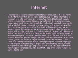 Internet
• The internet is the main research tool for any producer as it contains the
most information that is broad and detailed. We used the internet as a
research tool into genre and star image. We started looking at popular
artists such as Rihanna and Beyonce by looking at their websites, music
videos using the internet this enabled us to find out about all their music
and what their music is about it also gave us an insight into the way they
dress being synthetic pop artists. From doing this we decided that we
wanted to use the pop genre but with an edge so we looked for synthetic
artists with an edge such as PINK, Ke$ha and Avril Lavigne by looking at all
their music which is fun and upbeat we decided to use our song “Heres to
Never Growing Up”. We were really inspired by all of these artists as we
like the rebellious, youthful edge that they had and wanted our artist to be
similar yet attract a similar target audience of around 16-25 year olds.
From researching into these artists clothing using the internet on google
search engine, instagram to get inspiration on what they where, where
they perform and what type of people follow them. We decided that the
star image of our artist would be a synthetic pop artist with a rebellious,
punk edge to her.
 