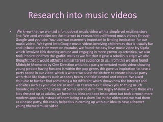 Research into music videos
• We knew that we wanted a fun, upbeat music video with a simple yet exciting story
line. We used websites on the internet to research into different music videos through
Google and youtube. Youtube was extremely important in finding inspiration for our
music video. We typed into Google music videos involving children as that is usually fun
and upbeat and then went on youtube, we found the easy love music video by Sigala
which involved kids dancing around and engaging in more grown up activities, we also
took inspiration from the graffiti walls as we felt that it gave a rebellious edge we also
thought that it would attract a similar target audience to us. From this we also found
Midnight Memories by One Direction which is a party orientated music video showing
young people having fun and is within the pop genre, this gave us inspiration to have a
party scene in our video which is where we used the kitchen to create a house party
with child like features such as teddy bears and fake alcohol and sweets. We used
Youtube to further find something a bit different which shows how the Internet and
websites such as youtube are so useful in research as it allows you to thing much
broader, we found the scene Fat Sam’s Grand slam from Bugsy Malone where there was
kids dressed up as adults, we loved this idea and took inspiration but took a much more
modern approach instead of them being at a show like in the olden days we had them
at a house party, this really helped us in coming up with our idea to have a forever
young themed music video
 