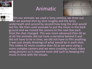 Animatic
• To film our animatic we used a Sony camera, we drew out
what we wanted shot by shot roughly and the lyrics
underneath and second by second how long the shot would
last for. We then used youtube to put the music in the back
ground and we moved the camera to the next box each
time the shot changed. This was more advanced than AS as
at AS the animatic did not have a narrative behind it and
did not have to be in time, we did not have to film anything
it was just simply drawings of what would be in each shot.
This makes A2 more creative than AS as we were using a
more complex camera and we were creating a music video
using pictures so it required more skill such as keeping the
music in time with the visuals.
 
