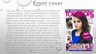 THEY HAVE PINK AS THE MAIN THEME COLOUR TO ATTRACT THE
FEMALE AUDIENCE. THIS IS CONVENTIONAL FOR A POP MUSIC
MAGAZINE BECAUSE THE TARGET AUDIENCE IS 11-15 YEAR OLD
FEMALES. THEY HAVE PICTURE OF LOTS OF MALE POP ARTISTS TO
HELP ATTRACT THE YOUNG FEMALE AUDIENCE. THEY HAVE USED
WORDS LIKE “THE REAL CHER LLOYD” TO INTRIGUE THE AUDIENCE
AND THINK THAT THEY ARE ABOUT TO FIND OUT SOME NEW
INFORMATION ABOUT HER. AS IF THEY ARE BEING LET IN ON A
SECRET. THEY MAKE THE AUDIENCE THINK THAT THEY CAN BE
BETTER THEN EVERYONE ELSE BY SAYING “OUR EXPERTS TO THE
RESCUE!”. THIS MAKES THE AUDIENCE BELIEVE THAT IF THEY REST
THE MAGAZINE THEN THEY WILL BE ONE STEP AHEAD OF EVERYONE
ELSE. THEY HAVE USED MISE-EN-SCENE TO MAKE HER LOOK
FRIENDLY AND FEMININE BY GIVING HER A VERY NATURAL MAKE UP
LOOK AND SHE IS FACING SIDEWAYS TO THE CAMERA SO THAT YOU
CANT SEE THE SHAVED SIDE OF HER HEAD AS THAT WOULD MAKE
HER LOOK MORE MASCULINE. ALSO SHE IS WEARING BLUE SO THAT
SHE STANDS OUT AND IS THE MAIN FOCUS OF THE MAGAZINE
 
