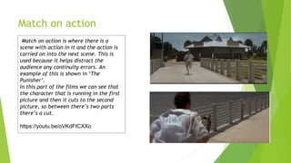 Match on action
Match on action is where there is a
scene with action in it and the action is
carried on into the next scene. This is
used because it helps distract the
audience any continuity errors. An
example of this is shown in ‘The
Punisher’.
In this part of the films we can see that
the character that is running in the first
picture and then it cuts to the second
picture, so between there’s two parts
there’s a cut.
https://youtu.be/oVKdFtCXXo
8
 