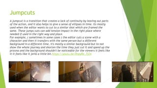 Jumpcuts
A jumpcut is a transition that creates a lack of continuity by leaving out parts
of the action, and it also helps to give a sense of ellipses in time. Its mostly
used when the editor wants to cut to a similar shot which are framed the
same. These jumps cuts can add tension impact in the right place where
needed if used in the right way and place.
For example, ( sometimes in some cases ) the editor cuts a scene with a
character and then it transfers with the same person but a different
background in a different time, it's mostly a similar background but to not
show the whole journey and shorten the time they just cut it and speed up the
process and the background shouldn't be noticeable for the viewers it feels like
it it feels like it jerks a little bit.https://youtu.be/RnpyRe_7jZA
 