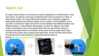 Match cut
An action that is shown in one scene and will be repeated in a similar fashion in the
next scene. Is used as a nice way of switching from scene to scene in a video, in
other words match cut is one method that directors use in editing to suggest a
relationship between two different objects and to create a visual metaphor. It is a
cut within a scene that makes sense.This can be between two different objects, two
different spaces, or two different compositions in which an object in two shots
match. An example of this is the apple advert. We can see that the woman is
looking at the signs which is turning left, at the same time the apple watch says
turn left which means she is going on the right track, and for the last picture she’s
turning left which means that she is following what the watch is
saying.http://www.apple.com/watch/films/
 