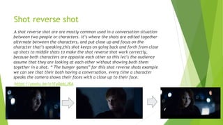 Shot reverse shot
A shot reverse shot are are mostly common used in a conversation situation
between two people or characters. It’s where the shots are edited together
alternate between the characters, and put close up and focus on the
character that’s speaking,this shot keeps on going back and forth from close
up shots to middle shots to make the shot reverse shot work correctly,
because both characters are opposite each other so this let’s the audience
assume that they are looking at each other without showing both them
together in a shot. “ The hunger games” for this shot reverse shots example
we can see that their both having a conversation, every time a character
speaks the camera shows their faces with a close up to their face.
https://youtu.be/o1Ey0a6LJRA
 