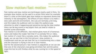 Slow motion/fast motion
Fast motion and slow motion are techniques mostly used in films, for
example slow motion can be used in a action films when for example
there’s a shot so the bullet goes slow motion to represent drama and
intensity in the atmosphere, the effects of slow motion is to make a
slow calm and still environment, the cuts are normally a bit long,
and this makes the audience calm to make the audience pay
attention to what’s happening and sometime during the slow motion
there can be key scene or key object that can lead or relate to
another scene afterwards.
Fast motion is a bit different, fast motion gives more of a humorous
scene and makes the reader feel that it’s a comedy film or video,
fast motion it’s more like a comedy comic, this makes the audience
laugh, we can see that in the first picture ( slow motion) is
transformers and we can see that the car is transforming into a robot
and the character is flying in the air in slow motion.
And for the second picture ( fast motion) is angrybirds an we can see
that one of the characters was going extremely fast and the police
stops him but he still finishes what he was running for in the speed of
light.
https://youtu.be/lw-7icqqm1Y
https://youtu.be/R_lzgLL3ivI
 