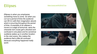 Ellipses
Ellipses is when you emphasise
something more to come. So when you
cut out a period of time the audience
can fill it in with their imagination abouts
what is occurring throughout the period
of time. A example of an ellipses a
movie is in edge of tomorrow, were the
character tom cruise get’s shocked and
confused in one place and he somehow
suddenly wakes up in another location
in the next scene, this makes the
audience feel a little bit confused
because everything happened really
quick.
https://youtu.be/IKUDrV2T1ac
 