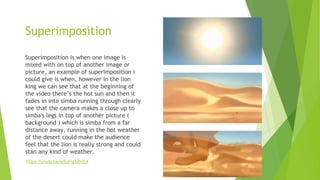 Superimposition
Superimposition is when one image is
mixed with on top of another image or
picture, an example of superimposition i
could give is when, however in the lion
king we can see that at the beginning of
the video there’s the hot sun and then it
fades in into simba running through clearly
see that the camera makes a close up to
simba's legs in top of another picture (
background ) which is simba from a far
distance away, running in the hot weather
of the desert could make the audience
feel that the lion is really strong and could
stan any kind of weather.
https://youtu.be/sr8JFq1BVE4
 