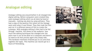 Analogue editing
Analogue editing was around before it all changed into
digital editing. Before computers were created they
used analogue editing which wa all done by hand or
manually , nothing was done by using software. They
had a copy of the positive film where all the footage
went onto when it was filmed. They then took the film
and cut it in different pieces of film to create the
cutaways. With analogue editing it then had to be fed
through machine, this shows to the audience how
much the editing techniques has changed over the
years now it can all be done on a computer and there’s
no need to do that process again only simply edit.
This hardware machines involved you to cut and stick
together the tapes. This machine can record upt to 2
hours of filmmaking.
 