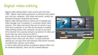 Digital video editing
Digital video editing didn't come around until the late
1990’. Digital video editing software is software that allows
your use your computer edit video and sound, usually iaa
standard computer keyboard and mouse.
Digital video editing software allows you to upload your
video footage into a computer in a process called video
capture. The video and sound that you’ve saved in your
hard drive computer it can then be accessed as needed
video editing process.The computer can go to any hard
drive location very quickly and get any section of video and
sound that you want and use to edit it.
Video clips can be moved around and dragged easily
without much effort put into them, in many software
editing you can also store and maintain alternative versions
of productions without much effort.
In many video editing software programs special effect can
be rendered digitally, titles can be created digitally.
 