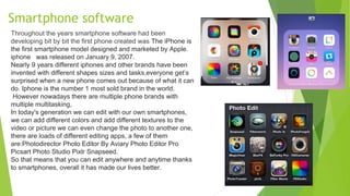 Smartphone software
Throughout the years smartphone software had been
developing bit by bit the first phone created was The iPhone is
the first smartphone model designed and marketed by Apple.
iphone was released on January 9, 2007.
Nearly 9 years different iphones and other brands have been
invented with different shapes sizes and tasks,everyone get’s
surprised when a new phone comes out because of what it can
do. Iphone is the number 1 most sold brand in the world.
However nowadays there are multiple phone brands with
multiple multitasking,
In today's generation we can edit with our own smartphones,
we can add different colors and add different textures to the
video or picture we can even change the photo to another one,
there are loads of different editing apps, a few of them
are:Photodirector Photo Editor By Aviary Photo Editor Pro
Picsart Photo Studio Pixlr Snapseed.
So that means that you can edit anywhere and anytime thanks
to smartphones, overall it has made our lives better.
 