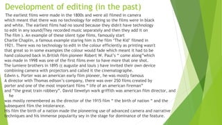 Development of editing (in the past)
The earliest films were made in the 1800s and were all filmed in camera
which meant that there was no technology for editing so the films were in black
and white. The earliest films had no sound because they didn't have technology
to edit in any sound(They recorded music separately and then they add it on
The film ). An example of these silent type films, famously start
Charlie Chaplin, a famous example staring him is the film ‘The Kid’ filmed in
1921. There was no technology to edit in the colour efficiently as printing wasn't
that great so in some examples the colour would fade which meant it had to be
hand coloured back in.British film pioneer Robert W. Paul’s “ come along”which
was made in 1998 was one of the first films ever to have more that one shot.
The lumiere brothers in 1895 (( auguste and louis ) have invited their own device
combining camera with projectors and called it the cinematographe.
Edwin s. Porter was an american early film pioneer, he was mostly famous
A director with Thomas edison’s company, there was over 250 films created by
porter and one of the most important films “ life of an american fireman”
and “the great train robbery”. David llewelyn wark griffith was american film director, and
he
was mostly remembered as the director of the 1915 film “ the birth of nation “ and the
subsequent film the intolerance.
His film the birth of a nation made the pioneering use of advanced camera and narrative
techniques and his immense popularity sey in the stage for dominance of the feature.
 