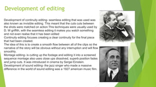 Development of editing
Development of continuity editing- seamless editing that was used was
also known as invisible editing. This meant that the cuts cuts between
the shots were matched on action.This techniques were usually used by
D. W griffith, with the seamless editing it makes you watch something
and not even realse that it has been edited
Continuity editing focuses creating a clear continuity for the final piece
that had been created.
The idea of this is to create a smooth flow between all of the clips so the
narrative of the story will be obvious without any interruption and will flow
smoothly.
Montage editing- is cutting up the footage and editing it into a screened
sequence montage also uses close ups dissolved, superb position fades
and jump cuts. It was introduced in cinema by Sergei Einstein.
Development of sound editing- the jazz singer who made a massive
difference in the world of sound editing was a 1927 american music film.
 