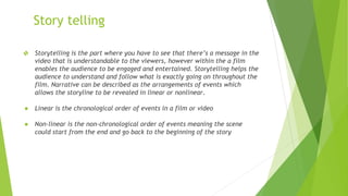 Story telling
❖ Storytelling is the part where you have to see that there’s a message in the
video that is understandable to the viewers, however within the a film
enables the audience to be engaged and entertained. Storytelling helps the
audience to understand and follow what is exactly going on throughout the
film. Narrative can be described as the arrangements of events which
allows the storyline to be revealed in linear or nonlinear.
● Linear is the chronological order of events in a film or video
● Non-linear is the non-chronological order of events meaning the scene
could start from the end and go back to the beginning of the story
 