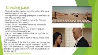 Creating pace
Editing is used to creating pace throughout the scene
and throughout a film, by
slowing down or speeding up the pace of the movie or
clip. The pace of an edit
can alter the way the audience view the film, for
example action films usually
are fast paced, this is done by editing and cutting
shots so they move quickly
and smoothly to another shot or scene, and for
romance films they usually use
slow cuts and slower shots to allow the audience to
see and understand a scene
or the characters. This is done by having longer shots
in the scene.
Fast and furious 7, for the first picture we can see that
there’s a race so the pace of the movie will be fast
because it involves cars, and for the second we can see
that there’s a romantic scene which means that it will
be slow paced
https://youtu.be/QeA0BRKXv7g
 
