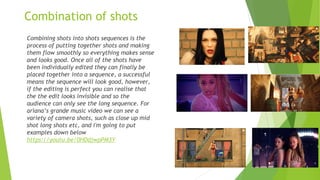 Combination of shots
Combining shots into shots sequences is the
process of putting together shots and making
them flow smoothly so everything makes sense
and looks good. Once all of the shots have
been individually edited they can finally be
placed together into a sequence, a successful
means the sequence will look good, however,
if the editing is perfect you can realise that
the the edit looks invisible and so the
audience can only see the long sequence. For
ariana’s grande music video we can see a
variety of camera shots, such as close up mid
shot long shots etc, and i'm going to put
examples down below
https://youtu.be/0HDdjwpPM3Y
 