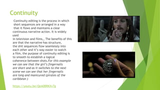 Continuity
Continuity editing is the process in which
short sequences are arranged in a way
that it flows and maintains a clear
continuous narrative action. It is widely
used
in television and films,, The benefits of this
are that the narrative has structure,
the shit sequences flow seamlessly into
each other and it’s way easier to watch
a film, the purpose of continuity editing is
to smooth to establish a logical
coherence between shots.For this example
we can see that the girl’s fingernails
are short and as it switches to the next
scene we can see that her fingernails
are long and manicured (pirates of the
caribbean )
https://youtu.be/QeA0BRKXv7g
 