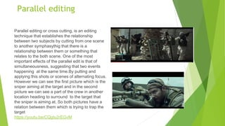 Parallel editing
Parallel editing or cross cutting, is an editing
technique that establishes the relationship
between two subjects by cutting from one scene
to another symphasythig that there is a
relationship between them or something that
relates to the both scene. One of the most
important effects of the parallel edit is that of
simultaneousness, suggesting that two events
happening at the same time.By putting and
applying this shots or scenes of alternating focus.
However we can see the first picture which is the
sniper aiming at the target and in the second
picture we can see a part of the crew in another
location heading to surround to the target that
the sniper is aiming at. So both pictures have a
relation between them which is trying to trap the
target
https://youtu.be/CQgtu2rEGvM
 