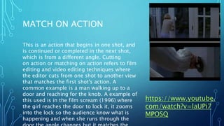 MATCH ON ACTION
This is an action that begins in one shot, and
is continued or completed in the next shot,
which is from a different angle. Cutting
on action or matching on action refers to film
editing and video editing techniques where
the editor cuts from one shot to another view
that matches the first shot's action. A
common example is a man walking up to a
door and reaching for the knob. A example of
this used is in the film scream (1996) where
the girl reaches the door to lock it, it zooms
into the lock so the audience know what is
happening and when she runs through the
https://www.youtube.
com/watch?v=laUPi7
MPOSQ
 