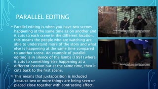 PARALLEL EDITING
• Parallel editing is when you have two scenes
happening at the same time as on another and
it cuts to each scene in the different location,
this means the people who are watching are
able to understand more of the story and what
else is happening at the same time compared
to another scene. An example of parallel
editing is in silence of the lambs (1991) where
it cuts to something else happening at a
different location but at the same time, then it
cuts back to the first scene.
• This means that juxtaposition is included
because two or more things are being seen or
placed close together with contrasting effect.
 