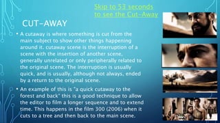 CUT-AWAY
• A cutaway is where something is cut from the
main subject to show other things happening
around it. cutaway scene is the interruption of a
scene with the insertion of another scene,
generally unrelated or only peripherally related to
the original scene. The interruption is usually
quick, and is usually, although not always, ended
by a return to the original scene.
• An example of this is "a quick cutaway to the
forest and back“ this is a good technique to allow
the editor to film a longer sequence and to extend
time. This happens in the film 300 (2006) when it
cuts to a tree and then back to the main scene.
Skip to 53 seconds
to see the Cut-Away
 