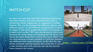 MATCH CUT
Its when you have one shot with something happening
and then another shot with something the same or
something similar happening, its repeated in a similar
fashion. This can be between two different objects, two
different spaces, or two different compositions in which
an object in two shots graphically match, An example of
a match cut is in the 150th year anniversary of john Lewis
because the scene keeps on changing but the actors and
doing the same thing when cutting the scene. Match cuts
are used because it draws parallels or contrasts between
two different time-space locations. In this link the clip
shows someone moving towards the screen but it cuts to
a new location each time and you can see this person
move towards the screen.
https://vimeo.com/272463
 