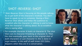 SHOT-REVERSE-SHOT
• Shot-Reverse-Shot is focusing on the people talking.
Its to get both of the characters involved. You don’t
have to speak to cut to someone. Having a Shot-
Reverse-Shot allows and helps the audience to
establish who the character is talking to and to know
what the character is talking about. Its to establish
who is saying what.
• For example character A looks at character B. The shot
then cuts to character B looking at character A. Then
the shot eventually goes back to the original shot of
both characters or just character A. this is done in
most movies, in the wolf of wall street (2013)this
happens when they are in a conversation.
 