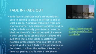 FADE IN/FADE OUT
• Both fade in and fade out’s are transitions
used in editing to create an effect to end or
start a scene. A gradual transition from one
shot to another, one darkness and the next is
bright, a fade usually goes into or coms out
black to show it’s the start or end of a scene.
It the scene fades up into black it shows the
audience that a new scene is starting an
example of this happening in a film in in the
longest yard when it fads to the prison bus in
the desert, it allows the audience know that
time has passed and is now a new scene.
https://www.youtub
e.com/watch?v=3bu
p_zehvBo
 