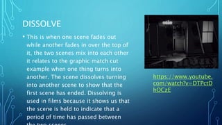 DISSOLVE
• This is when one scene fades out
while another fades in over the top of
it, the two scenes mix into each other
it relates to the graphic match cut
example when one thing turns into
another. The scene dissolves turning
into another scene to show that the
first scene has ended. Dissolving is
used in films because it shows us that
the scene is held to indicate that a
period of time has passed between
https://www.youtube.
com/watch?v=DTPctD
hOCzE
 