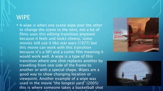 WIPE
• A wipe is when one scene wipe over the other
to change the scene to the next, not a lot of
films uses this editing transition anymore
because it feels and looks cheesy, some
movies still use it like star wars (1977) but
this movie can work with this transition
because it’s a SIFI and a comic film meaning it
would work well. A wipe is a type of film
transition where one shot replaces another by
travelling from one side of the frame to
another or with a special shape. Wipes are a
good way to show changing location or
viewpoint. Another example of a wipe was
used in the movie “the longest yard” (2005)
this is where someone takes a basketball shot
 