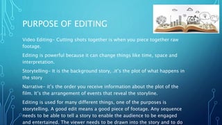 PURPOSE OF EDITING
Video Editing- Cutting shots together is when you piece together raw
footage.
Editing is powerful because it can change things like time, space and
interpretation.
Storytelling- It is the background story, .it’s the plot of what happens in
the story
Narrative- it’s the order you receive information about the plot of the
film. It’s the arrangement of events that reveal the storyline.
Editing is used for many different things, one of the purposes is
storytelling. A good edit means a good piece of footage. Any sequence
needs to be able to tell a story to enable the audience to be engaged
and entertained. The viewer needs to be drawn into the story and to do
 