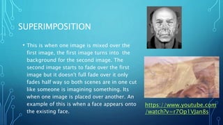 SUPERIMPOSITION
• This is when one image is mixed over the
first image, the first image turns into the
background for the second image. The
second image starts to fade over the first
image but it doesn't full fade over it only
fades half way so both scenes are in one cut
like someone is imagining something. Its
when one image is placed over another. An
example of this is when a face appears onto
the existing face.
https://www.youtube.com
/watch?v=r7Op1VJan8s
 
