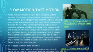 SLOW MOTION/FAST MOTION
• Firstly with slow motion it slows down the scene and the
moment that is going onto emphasise the movement of the
character, this gives a bigger meaning to the audience allowing
them to see what is happening with every detail, this is good
because if it was a fast scene with fighting and was slown
down the audience would be able to see every movement of
the characters. The most famous slow motion used in a film
was the bullet fighting scene in the matrix because it showed
the audience how fast the bullets moved and how the actor
dodged them, in the matrix they also use fast motion to show
the audience how fast the character was and it moves time
faster to skip non important bits.
• Its to speed and slow down an action.
• Fast motion is rarely used to speed up time for a comedy https://vimeo.com/9434
https://www.youtube.co
m/watch?v=WhxbYTMN
Mxo
 