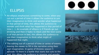 ELLIPSIS
• An ellipsis emphasises something to come, when you
cut out a period of time it allows the audience to use
their imagination to think and wonder what happened
in that period of time, this allows the audience to
wonder and think what has happened in that period of
time (…). An example of ellipsis is if friends go out
drinking and then it fades to black and the next scene
is of that person in bed, this allows the audience to
use their imagination to think what might of
happened that night.
• The editing out of a period of time or series of events,
leaving the viewer to fill in the narrative using their
own imagination. In game of thrones season 5
episode 10 there is a battle that starts but cuts to the
 