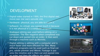 DEVELOPMENT
• Digital video started in 1999, the first digital reel
movie was star wars episode one.
• Hardware- physical, you are able to touch it.
• Software- its virtual, you cannot touch it because
it is not physical it’s a computer program.
• Analogue editing was used before editing on a
computer. The film negative when completed was
cut down and pasted into an order. It then went
through a machine such as Moviola.
• Digital editing is editing with a computer and is
much faster and more efficient for film. Many
different programs can be used such as final cut
pro, adobe premier and iMovie. Footage is put
onto the timeline and is then cut and pasted into
 