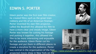 EDWIN S. PORTER
Edwin porter was the first ever film creator,
he created films such as the great train
robbery and life of an American fireman.
Porter invented his own film projector,
called the Beadnell this allowed his film to
have a more clear and steady image. Edwin
Porter was known for cutting his footage
and putting it together, this allowed the
film to be more interesting and enjoyable
for the audience. Edwin Porter cut his
footage and put them in different places to
create a storyline for the audience. Porter
was central in the organisation of the first
projected movie show in New York on the
https://www.youtube.com/watch?v=6ym7-QW
 