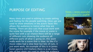 PURPOSE OF EDITING
Many shots are used in editing to create setting
and feeling for the people watching, close ups are
used to show emotions in the actors faces this
allows the audience to notice what they are
feeling. There are also cuts that usual work with
the scene for example if the movie or scene is
quite fast with a car chance there will be a range
of different cuts showing the audience all
different parts of what is going on, this wont
really work for a scene that is slow, its like if a
music video had a slow beat but lots of cuts, it
just wont work. An example of this is in James
bond spectre (2015)where there is a car chase,
https://www.youtube
.com/watch?v=jygRW
M3nIA0
 