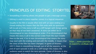 PRINCIPLES OF EDITING: STORYTELLING
• Storytelling in editing allows the people to get a message across.
• Editing is used to piece together scenes in a logical sequence.
• Usually in the film it would often end with an open ending or a
closed ending this means that the film ends with no questions
left to ask or if the story is left as a cliff hanger with things going
on that may of not been answered. A story can either be in
chronological or non chronological order. If its chronological that
means the story is all in the correct order from the start middle
then to the end, if its in non chronological that means the story
may start with the ending and end with the middle, it means that
the story of the film has been changed. In game of thrones
(2011) there is storytelling through out of all the seasons, at the
end of each episode it ends on a cliff hanger this makes the
audience want to watch the next episode. Game of thrones is also
https://www.youtube.co
m/watch?v=cCMaaC1tyP
g
 
