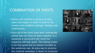COMBINATION OF SHOTS
• Editors will combine a mixture of shot
types and angles in order to draw in the
viewers and establish settings, feelings and
relationships.
• Once all of the shots have been individually
edited they can they be place together in a
sequence a successful edit mean the
sequence will look good. The editing needs
to be that good that its almost invisible to
the audiences eye. An easy way to practice
this method nowadays is down to computer
 