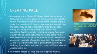 CREATING PACE
• Having pace in a film or TV shows allow the audience to
feel what the scene is about, if there are a lot of cuts that
follow the beat you will be able to know that the song is
quite fast paced and if the cuts are slow you can tell that
the scene may be about something slow like people
eating at a table, if didn’t have a lot of cuts for
something fast like people running or people fighting it
wouldn’t fit or seem right, this works the same with a
slow scene with a lot of shots, it wont fit and would look
wrong. An example of creating pace is in fast and furious
7, this is used when the car is going from building to
building, lots of cuts are used to show a different view of
what is going on.
• In order to create a sense of pace or speed within a
https://www.youtube.c
om/watch?v=xAiM8xR
1CfM
 