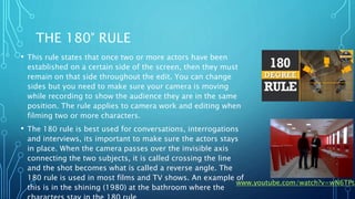 THE 180° RULE
• This rule states that once two or more actors have been
established on a certain side of the screen, then they must
remain on that side throughout the edit. You can change
sides but you need to make sure your camera is moving
while recording to show the audience they are in the same
position. The rule applies to camera work and editing when
filming two or more characters.
• The 180 rule is best used for conversations, interrogations
and interviews, its important to make sure the actors stays
in place. When the camera passes over the invisible axis
connecting the two subjects, it is called crossing the line
and the shot becomes what is called a reverse angle. The
180 rule is used in most films and TV shows. An example of
this is in the shining (1980) at the bathroom where the
www.youtube.com/watch?v=wN6TPta
 