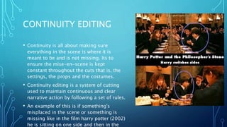CONTINUITY EDITING
• Continuity is all about making sure
everything in the scene is where it is
meant to be and is not missing. Its to
ensure the mise-en-scene is kept
constant throughout the cuts that is, the
settings, the props and the costumes.
• Continuity editing is a system of cutting
used to maintain continuous and clear
narrative action by following a set of rules.
• An example of this is if something's
misplaced in the scene or something is
missing like in the film harry potter (2002)
he is sitting on one side and then in the
 