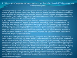 1. What types of magazine and target audiences has Times Inc (formely IPC) been associated
with over the years?
A publishing company is often a standalone organisation which focuses only on printing and distributing print
products. Magazine producers used to write, design, create and print the magazines but this was too expensive
so they decided to get their products distributed and printed by a separate company; which often have a wider
reach, creating a wider market. An example of a large publishing company is IPC which publishes magazines in
many genres such as music, sport and housekeeping.
In 1853 ICP launched their first product called ‘The Field’. This newspaper ran its own correspondence
throughout the Crimean War. It became the largest selling newspaper in Europe within a single year. This
tells us that at the start IPC had a niche audience of upper class men. This was targeted towards men as it
talked about the war which is something that stereotypically men are more interested in. Given its time
period of the 1800s women wouldn’t be the target audience as they were seen just as housewives and not
people who would care about wider issues and knowledge such as the war. It would be aimed at upper class
men as they are the ones who can afford the newspaper and would also have the knowledge to understand
the specialist things the paper would discuss.
In the late 1800s ICP laughed more titles including Country Life, Horse & Hound, Shooting Times, Yachting
World, Amateur Gardening, Cycling Weekly, Amateur Photographer and The Railway Magazine. This shows us
that ICP started to release they could make money on peoples interests rather than just world news. This also
meant that they expanded their audience. Magazines such as Shooting Times, Horse and Hound and Yachting
World show us that their audience was still upper class men as they were the only ones who would be able to
afford hobbies in such areas. They expanded their reach by publishing magazines such as Country Life, Cycling
Weekly, Amateur Photography which can be targeted as middle class men with disposable income as the
magazines were titled with things such as ‘amateur’ to show that it’s a hobby and not as excusive as the other
ones. They also indirectly started targeting middle class women with Amateur Gardening as this would be
something that women were able to do and often had as a hobby, and is stereotypically more female than male
but only middle class women would be able to afford this. This shows ICP as a revolutionary company as other
companies weren’t doing this.
 