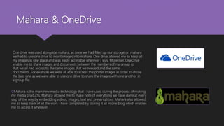 Mahara & OneDrive
Mahara is the main new media technology that I have used during the process of making
my media products. Mahara allowed me to make note of everything we have done at every
step of the way by embedding videos, images, text and presentations. Mahara also allowed
me to keep track of all the work I have completed by storing it all in one blog which enables
me to access it wherever.
One drive was used alongside mahara, as once we had filled up our storage on mahara
we had to use one drive to insert images into mahara. One drive allowed me to keep all
my images in one place and was easily accessible wherever I was. Moreover, OneDrive
enable me to share images and documents between the members of my group so
that we all had access to the same images that we needed and the same
documents. For example we were all able to access the poster images in order to chose
the best one as we were able to use one drive to share the images with one another in
a group file.
 