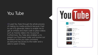 You Tube
I used You Tube through the whole process
of making my media products because I had
to use it to generate videos to enable me to
get an embed and share code to place videos
such as moovly videos into my journal.
Furthermore, You Tube also enabled us to
present our final teaser trailer and receive our
feedback via the you tube comments
as everyone has access to the trailer and is
able to watch it freely.
 