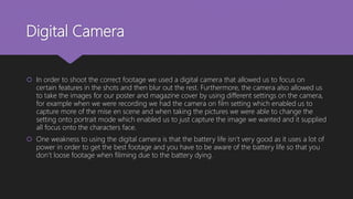 Digital Camera
 In order to shoot the correct footage we used a digital camera that allowed us to focus on
certain features in the shots and then blur out the rest. Furthermore, the camera also allowed us
to take the images for our poster and magazine cover by using different settings on the camera,
for example when we were recording we had the camera on film setting which enabled us to
capture more of the mise en scene and when taking the pictures we were able to change the
setting onto portrait mode which enabled us to just capture the image we wanted and it supplied
all focus onto the characters face.
 One weakness to using the digital camera is that the battery life isn’t very good as it uses a lot of
power in order to get the best footage and you have to be aware of the battery life so that you
don’t loose footage when filiming due to the battery dying.
 