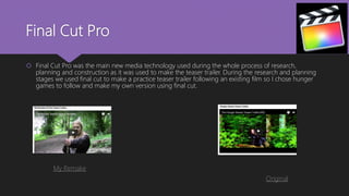 Final Cut Pro
 Final Cut Pro was the main new media technology used during the whole process of research,
planning and construction as it was used to make the teaser trailer. During the research and planning
stages we used final cut to make a practice teaser trailer following an existing film so I chose hunger
games to follow and make my own version using final cut.
My Remake
Original
 