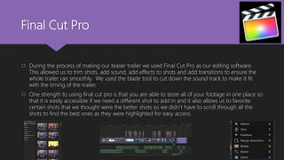 Final Cut Pro
 During the process of making our teaser trailer we used Final Cut Pro as our editing software.
This allowed us to trim shots, add sound, add effects to shots and add transitions to ensure the
whole trailer ran smoothly. We used the blade tool to cut down the sound track to make it fit
with the timing of the trailer.
 One strength to using final cut pro is that you are able to store all of your footage in one place so
that it is easily accessible if we need a different shot to add in and it also allows us to favorite
certain shots that we thought were the better shots so we didn’t have to scroll through all the
shots to find the best ones as they were highlighted for easy access.
 