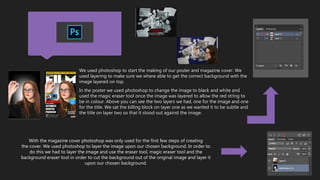 We used photoshop to start the making of our poster and magazine cover. We
used layering to make sure we where able to get the correct background with the
image layered on top.
In the poster we used photoshop to change the image to black and white and
used the magic eraser tool once the image was layered to allow the red string to
be in colour. Above you can see the two layers we had, one for the image and one
for the title. We sat the billing block on layer one as we wanted it to be subtle and
the title on layer two so that it stood out against the image.
With the magazine cover photoshop was only used for the first few steps of creating
the cover. We used photoshop to layer the image upon our chosen background. In order to
do this we had to layer the image and use the eraser tool, magic eraser tool and the
background eraser tool in order to cut the background out of the original image and layer it
upon our chosen background.
 